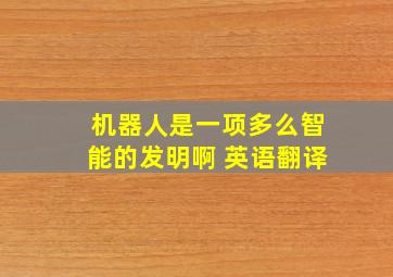 机器人是一项多么智能的发明啊 英语翻译